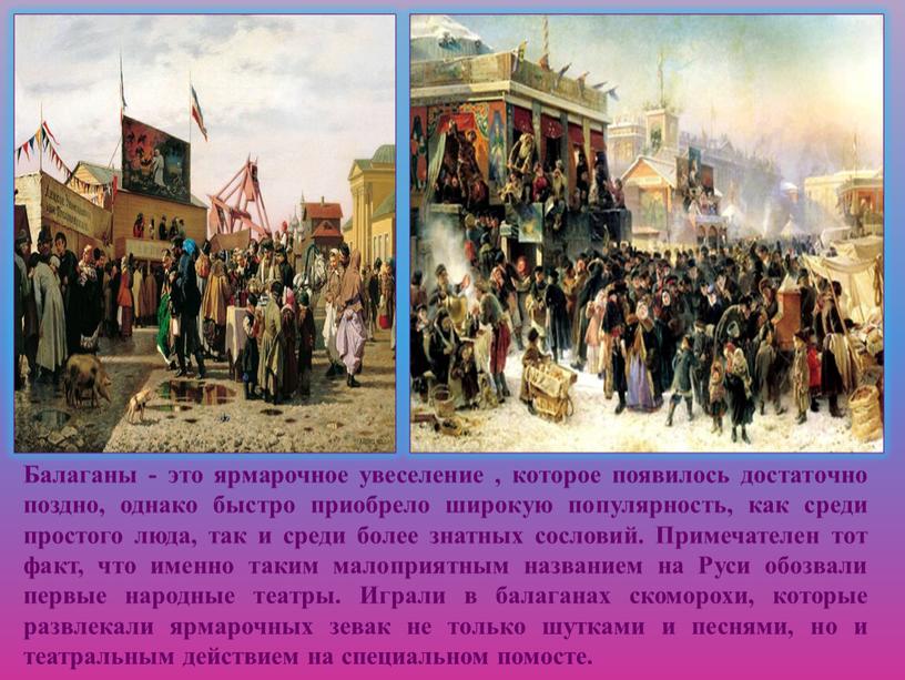 Балаганы - это ярмарочное увеселение , которое появилось достаточно поздно, однако быстро приобрело широкую популярность, как среди простого люда, так и среди более знатных сословий