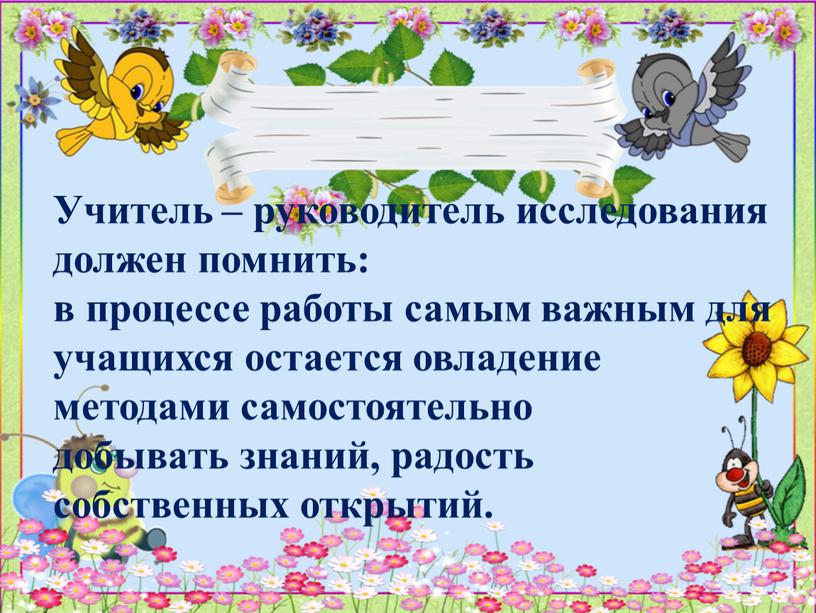 Учитель – руководитель исследования должен помнить: в процессе работы самым важным для учащихся остается овладение методами самостоятельно добывать знаний, радость собственных открытий