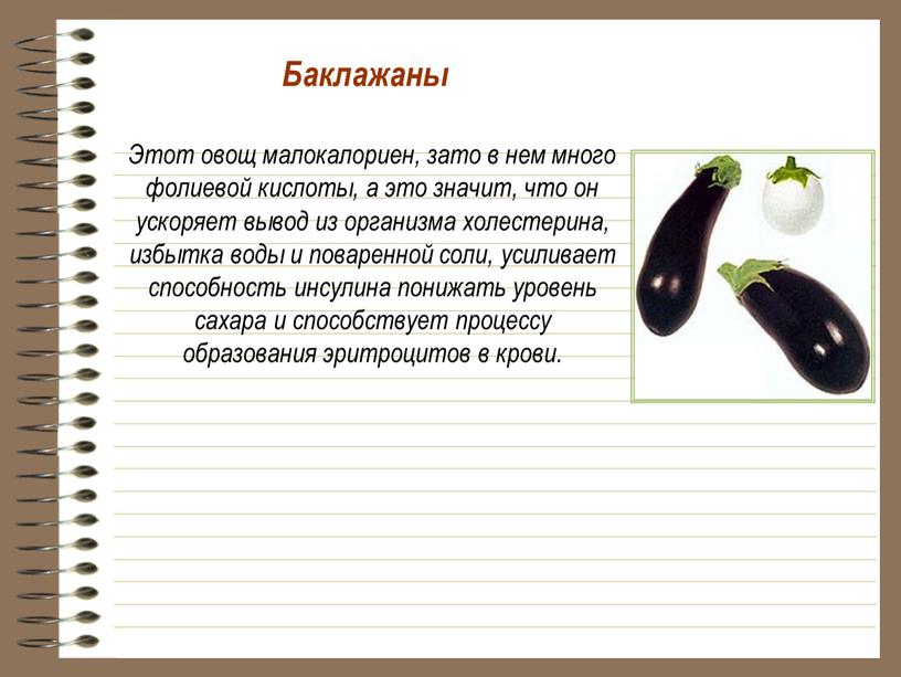 Баклажаны Этот овощ малокалориен, зато в нем много фолиевой кислоты, а это значит, что он ускоряет вывод из организма холестерина, избытка воды и поваренной соли,…