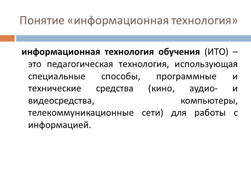 Понятие «информационная технология» информационная технология обучения (ИТО) – это педагогическая технология, использующая специальные способы, программные и технические средства (кино, аудио- и видеосредства, компьютеры, телекоммуникационные сети)…