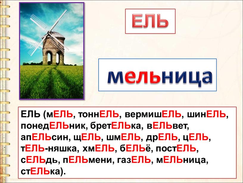 ЕЛЬ (мЕЛЬ, тоннЕЛЬ, вермишЕЛЬ, шинЕЛЬ, понедЕЛЬник, бретЕЛЬка, вЕЛЬвет, апЕЛЬсин, щЕЛЬ, шмЕЛЬ, дрЕЛЬ, цЕЛЬ, тЕЛЬ-няшка, хмЕЛЬ, бЕЛЬё, постЕЛЬ, сЕЛЬдь, пЕЛЬмени, газЕЛЬ, мЕЛЬница, стЕЛЬка)