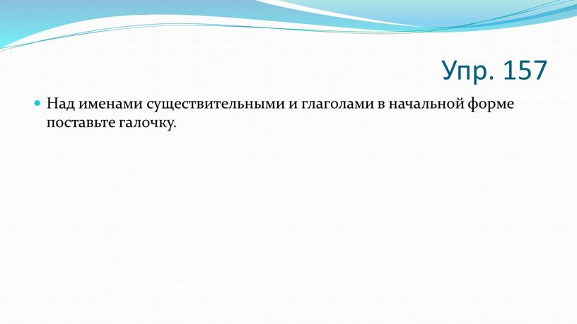 Упр. 157 Над именами существительными и глаголами в начальной форме поставьте галочку