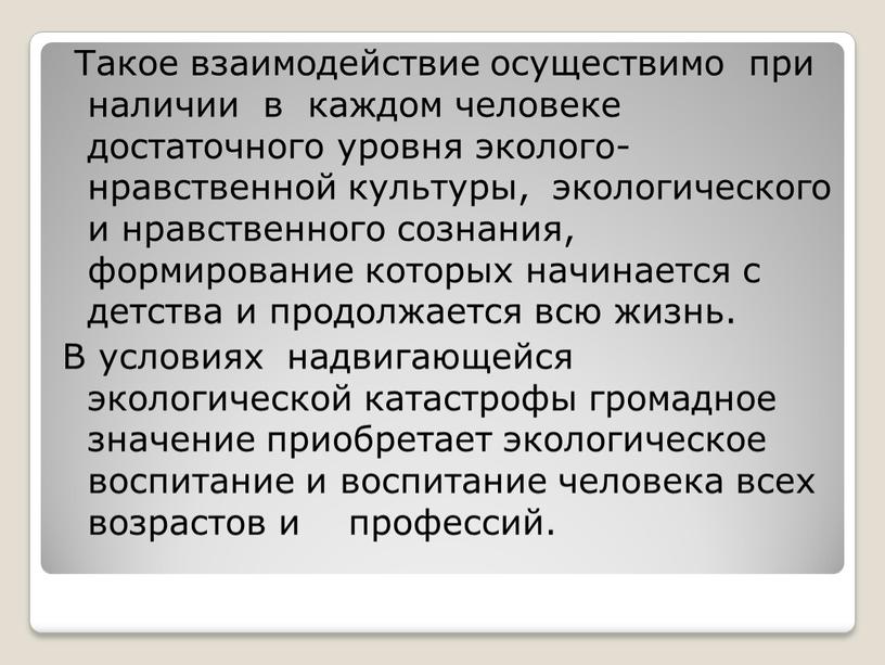 Такое взаимодействие осуществимо при наличии в каждом человеке достаточного уровня эколого-нравственной культуры, экологического и нравственного сознания, формирование которых начинается с детства и продолжается всю жизнь