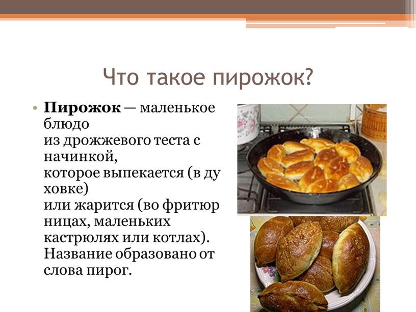 Что такое пирожок? Пирожок — маленькое блюдо из дрожжевого теста с начинкой, которое выпекается (в духовке) или жарится (во фритюрницах, маленьких кастрюлях или котлах)