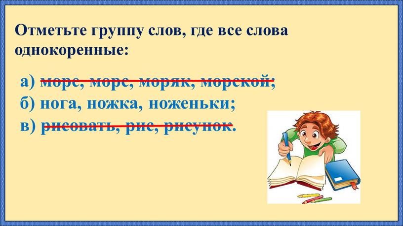 Отметьте группу слов, где все слова однокоренные: а) море, морс, моряк, морской; б) нога, ножка, ноженьки; в) рисовать, рис, рисунок