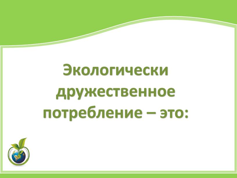 Экологически дружественное потребление – это: