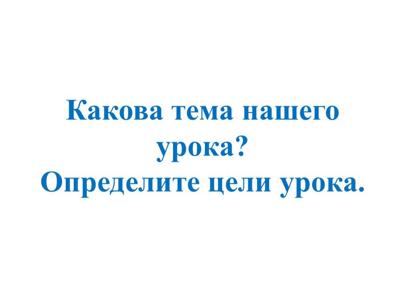 Какова тема нашего урока? Определите цели урока