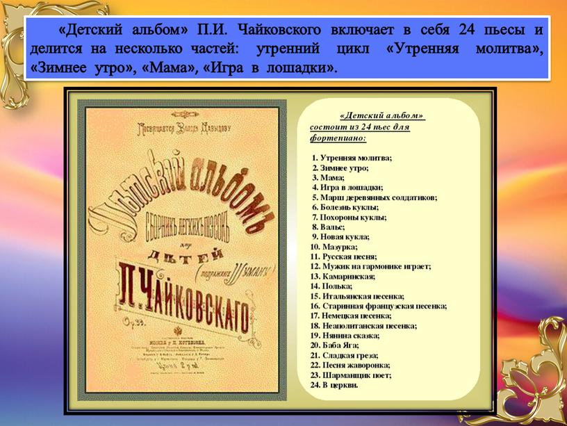 Детский альбом» П.И. Чайковского включает в себя 24 пьесы и делится на несколько частей: утренний цикл «Утренняя молитва», «Зимнее утро», «Мама», «Игра в лошадки»