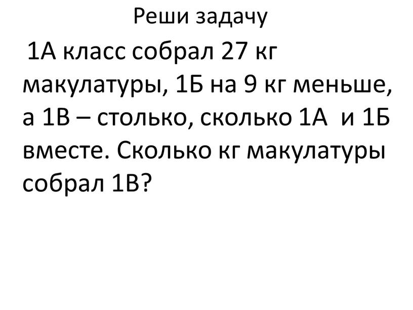 Реши задачу 1А класс собрал 27 кг макулатуры, 1Б на 9 кг меньше, а 1В – столько, сколько 1А и 1Б вместе