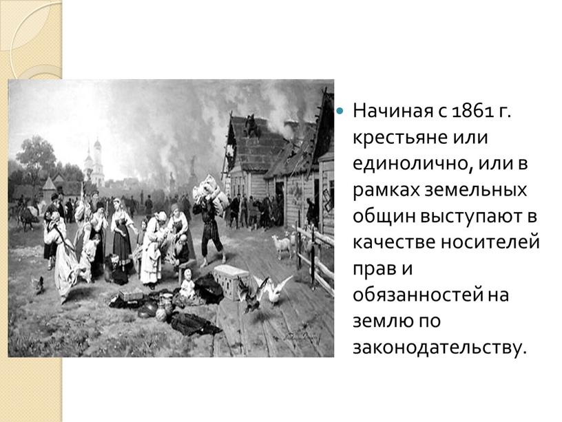 Начиная с 1861 г. крестьяне или единолично, или в рамках земель­ных общин выступают в качестве носителей прав и обязанностей на землю по законодательству