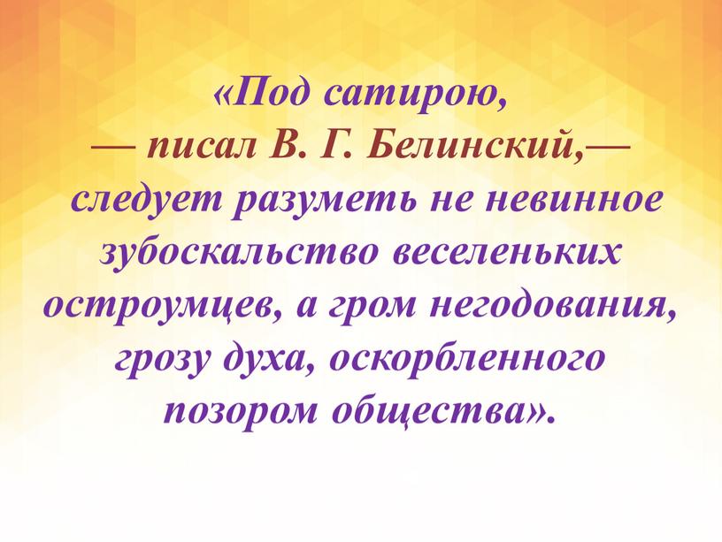 Под сатирою, — писал В. Г. Белинский,— следует разуметь не невинное зубоскальство веселеньких остроумцев, а гром негодования, грозу духа, оскорбленного позором общества»