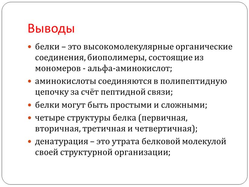 Выводы белки – это высокомолекулярные органические соединения, биополимеры, состоящие из мономеров - альфа-аминокислот; аминокислоты соединяются в полипептидную цепочку за счёт пептидной связи; белки могут быть…