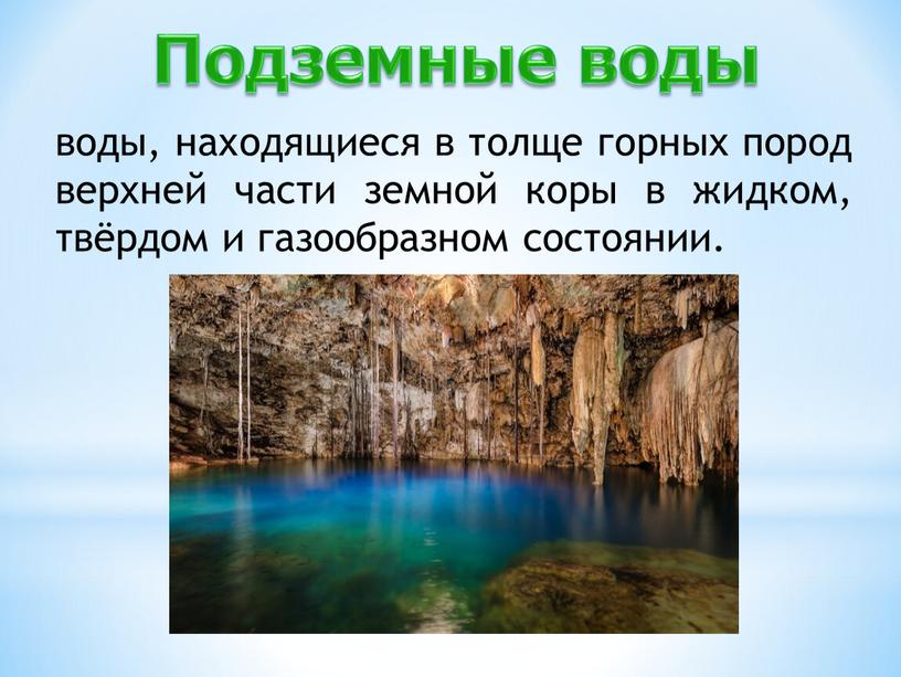 воды, находящиеся в толще горных пород верхней части земной коры в жидком, твёрдом и газообразном состоянии. Подземные воды