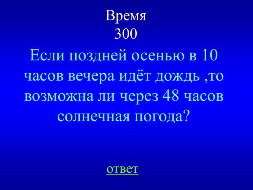 Время 300 Если поздней осенью в 10 часов вечера идёт дождь ,то возможна ли через 48 часов солнечная погода? ответ