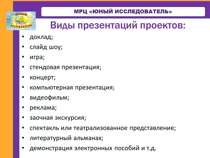 МРЦ «ЮНЫЙ ИССЛЕДОВАТЕЛЬ» Виды презентаций проектов: доклад; слайд шоу; игра; стендовая презентация; концерт; компьютерная презентация; видеофильм; реклама; заочная экскурсия; спектакль или театрализованное представление; литературный альманах;…