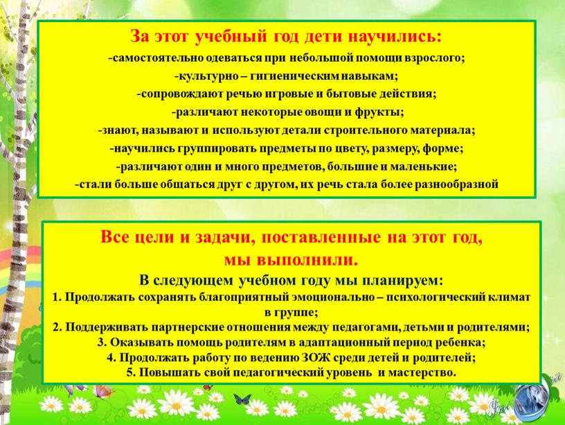 За этот учебный год дети научились: -самостоятельно одеваться при небольшой помощи взрослого; -культурно – гигиеническим навыкам; -сопровождают речью игровые и бытовые действия; -различают некоторые овощи…