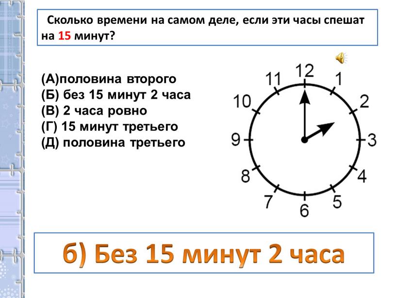 Сколько времени на самом деле, если эти часы спешат на 15 минут? половина второго (Б) без 15 минут 2 часа (В) 2 часа ровно (Г)…