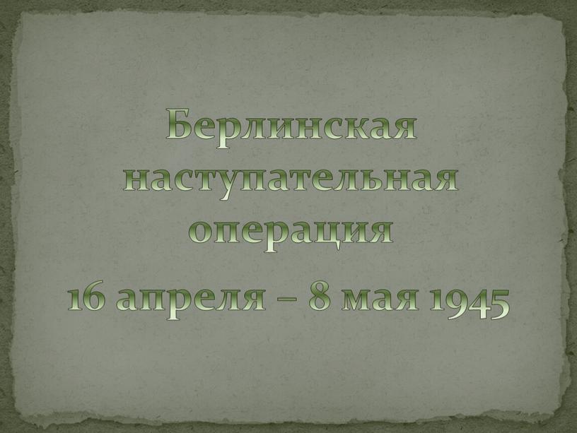 Берлинская наступательная операция 16 апреля – 8 мая 1945