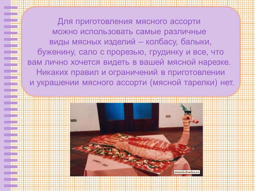 Для приготовления мясного ассорти можно использовать самые различные виды мясных изделий – колбасу, балыки, буженину, сало с прорезью, грудинку и все, что вам лично хочется…