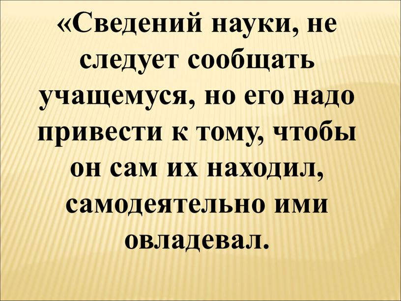 Сведений науки, не следует сообщать учащемуся, но его надо привести к тому, чтобы он сам их находил, самодеятельно ими овладевал