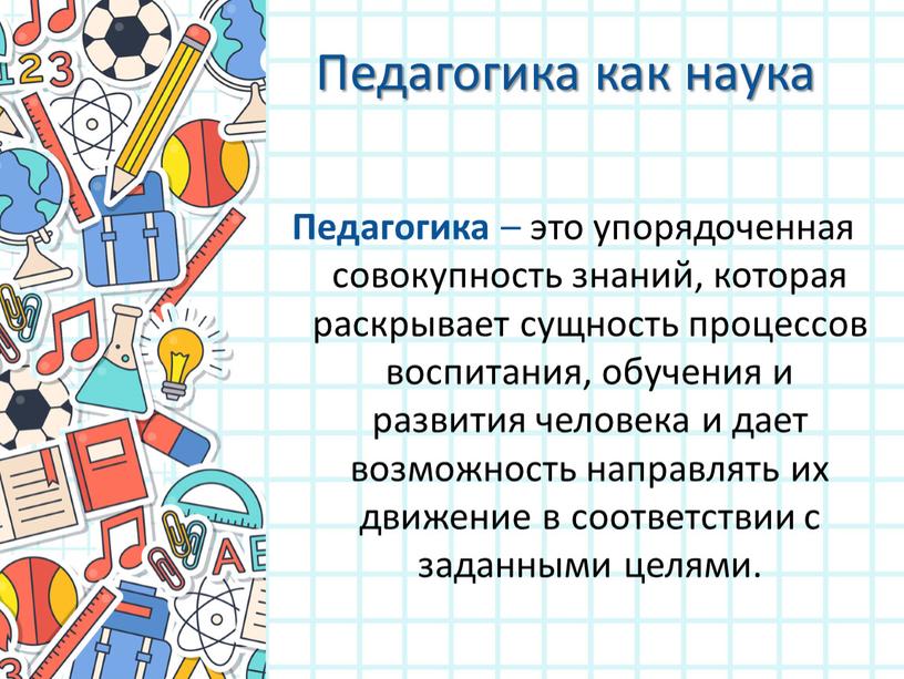 Педагогика как наука Педагогика – это упорядоченная совокупность знаний, которая раскрывает сущность процессов воспитания, обучения и развития человека и дает возможность направлять их движение в…