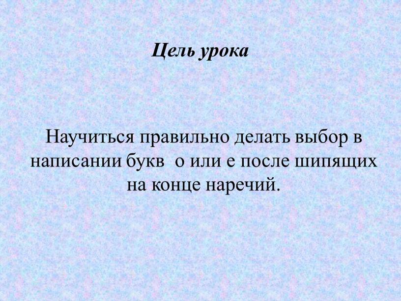 Цель урока Научиться правильно делать выбор в написании букв о или е после шипящих на конце наречий