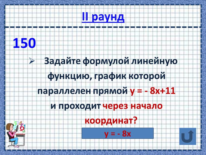 II раунд 150 Задайте формулой линейную функцию, график которой параллелен прямой у = - 8х+11 и проходит через начало координат? у = - 8х