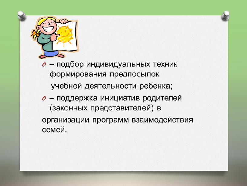 – подбор индивидуальных техник формирования предпосылок учебной деятельности ребенка; – поддержка инициатив родителей (законных представителей) в организации программ взаимодействия семей.