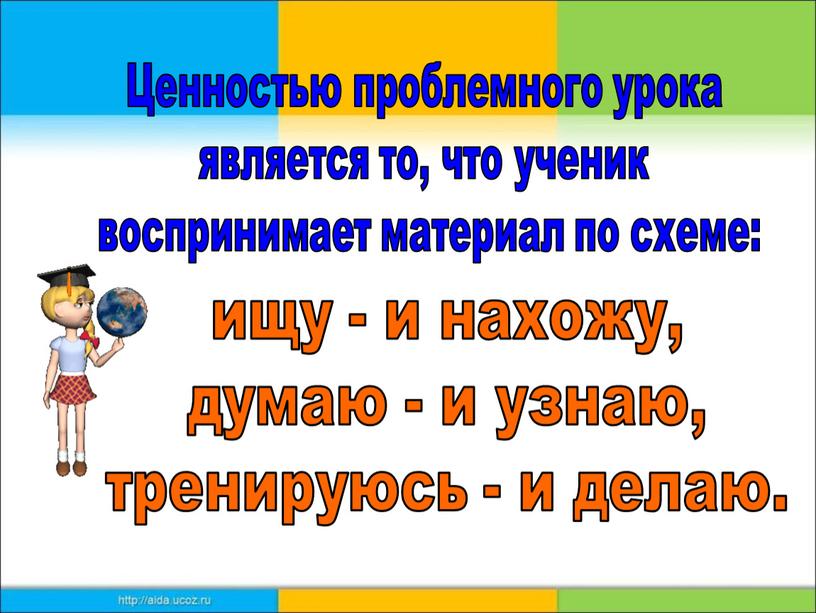 Ценностью проблемного урока является то, что ученик воспринимает материал по схеме: ищу - и нахожу, думаю - и узнаю, тренируюсь - и делаю