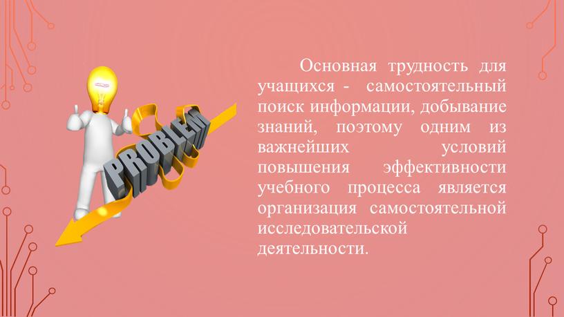 Основная трудность для учащихся - самостоятельный поиск информации, добывание знаний, поэтому одним из важнейших условий повышения эффективности учебного процесса является организация самостоятельной исследовательской деятельности