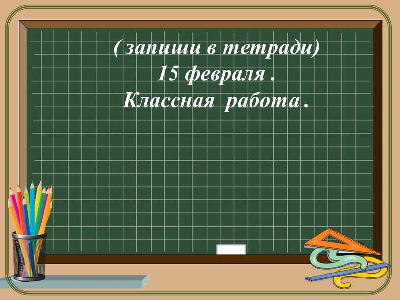 ( запиши в тетради) 15 февраля . Классная работа .