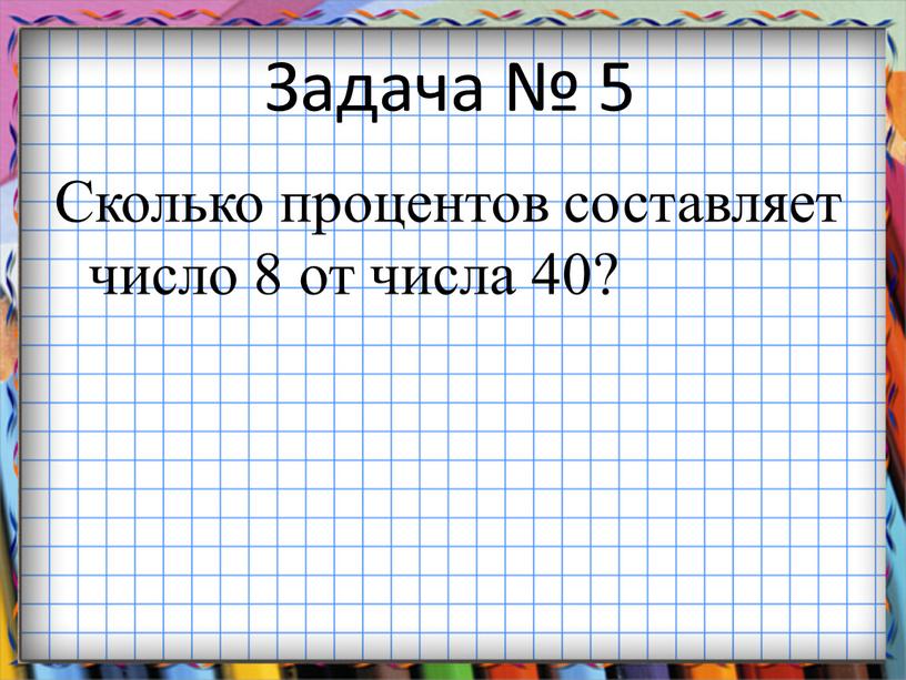 Задача № 5 Сколько процентов составляет число 8 от числа 40?