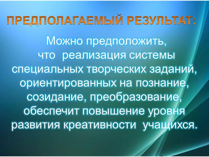 ПРЕДПОЛАГАЕМЫЙ РЕЗУЛЬТАТ: Можно предположить, что реализация системы специальных творческих заданий, ориентированных на познание, созидание, преобразование, обеспечит повышение уровня развития креативности учащихся