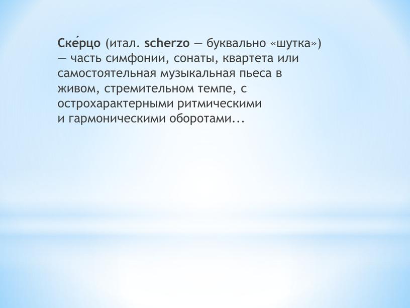 Ске́рцо (итал. scherzo — буквально «шутка») — часть симфонии, сонаты, квартета или самостоятельная музыкальная пьеса в живом, стремительном темпе, с острохарактерными ритмическими и гармоническими оборотами