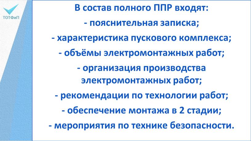 В состав полного ППР входят: - пояснительная записка; - характеристика пускового комплекса; - объёмы электромонтажных работ; - организация производства электромонтажных работ; - рекомендации по технологии…