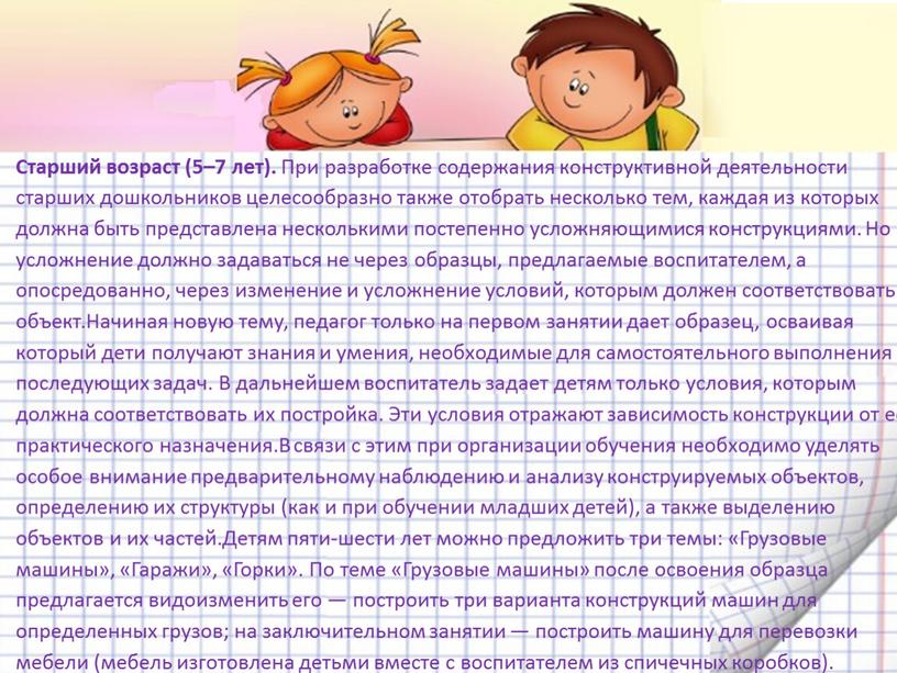 Старший возраст (5–7 лет). При разработке содержания конструктивной деятельности старших дошкольников целесообразно также отобрать несколько тем, каждая из которых должна быть представлена несколькими постепенно усложняющимися…