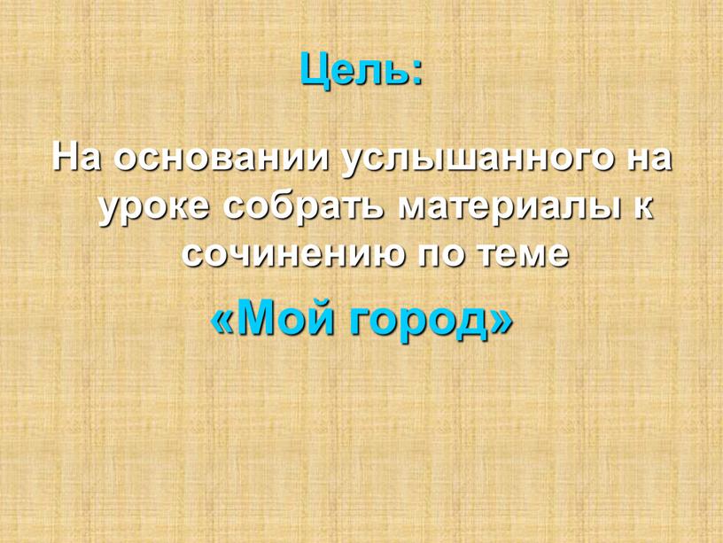 Цель: На основании услышанного на уроке собрать материалы к сочинению по теме «Мой город»