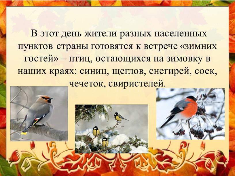 В этот день жители разных населенных пунктов страны готовятся к встрече «зимних гостей» – птиц, остающихся на зимовку в наших краях: синиц, щеглов, снегирей, соек,…