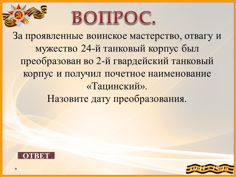 ОТВЕТ ВОПРОС. За проявленные воинское мастерство, отвагу и мужество 24-й танковый корпус был преобразован во 2-й гвардейский танковый корпус и получил почетное наименование «Тацинский»