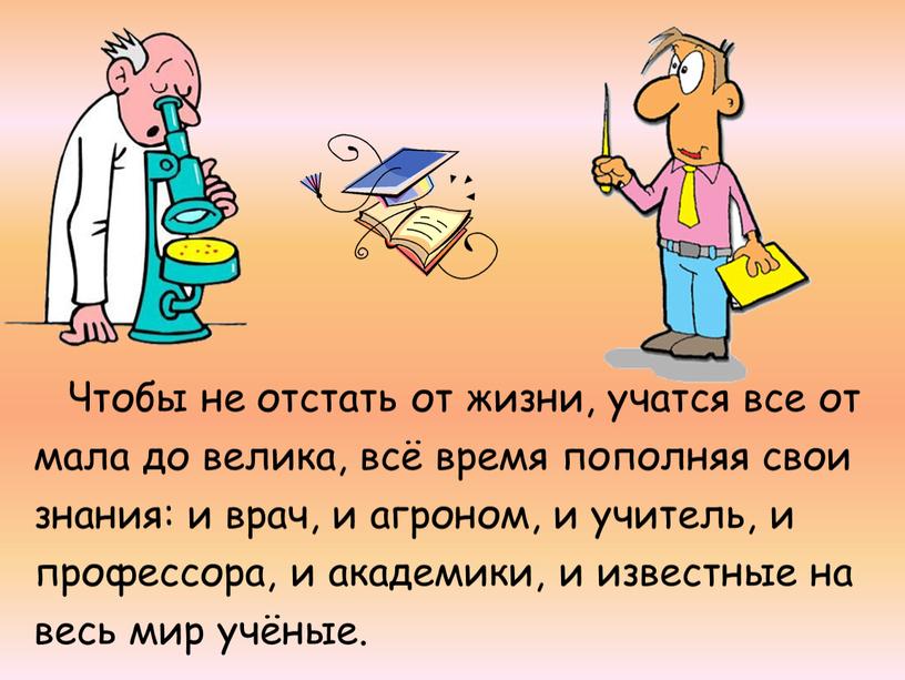 Чтобы не отстать от жизни, учатся все от мала до велика, всё время пополняя свои знания: и врач, и агроном, и учитель, и профессора, и…