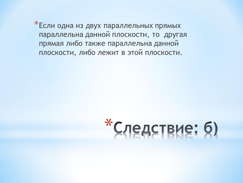 Следствие: б) Если одна из двух параллельных прямых параллельна данной плоскости, то другая прямая либо также параллельна данной плоскости, либо лежит в этой плоскости