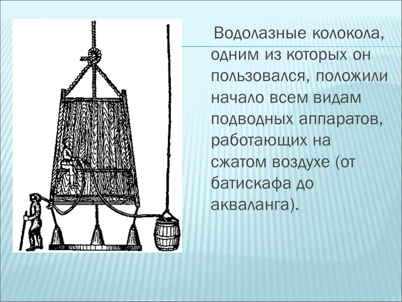 Водолазные колокола, одним из которых он пользовался, положили начало всем видам подводных аппаратов, работающих на сжатом воздухе (от батискафа до акваланга)