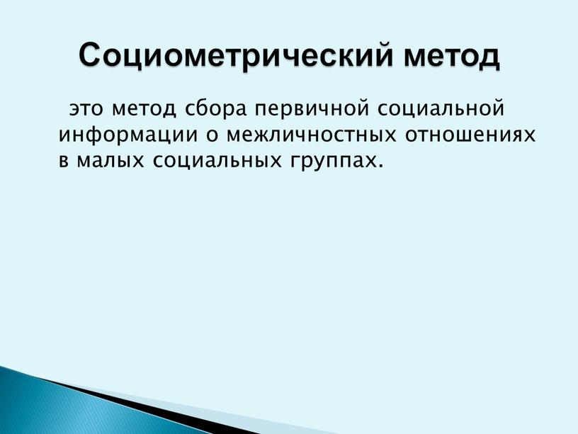 это метод сбора первичной социальной информации о межличностных отношениях в малых социальных группах. Социометрический метод