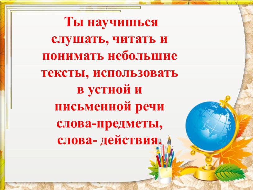 Ты научишься слушать, читать и понимать небольшие тексты, использовать в устной и письменной речи слова-предметы, слова- действия