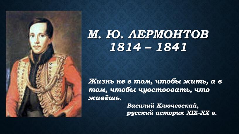 М. Ю. Лермонтов 1814 – 1841 Жизнь не в том, чтобы жить, а в том, чтобы чувствовать, что живёшь