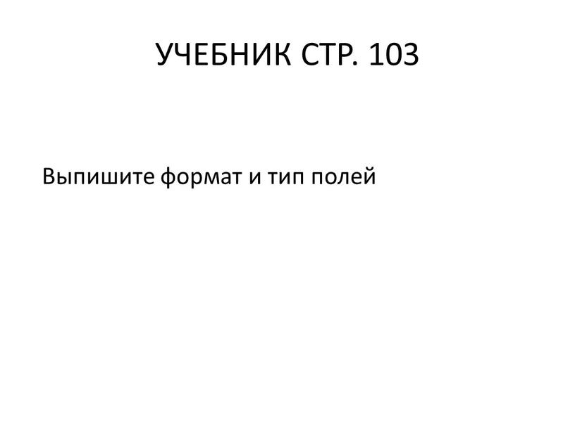 УЧЕБНИК СТР. 103 Выпишите формат и тип полей