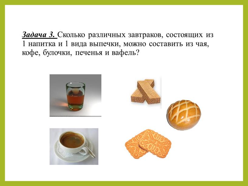 Задача 3. Сколько различных завтраков, состоящих из 1 напитка и 1 вида выпечки, можно составить из чая, кофе, булочки, печенья и вафель?