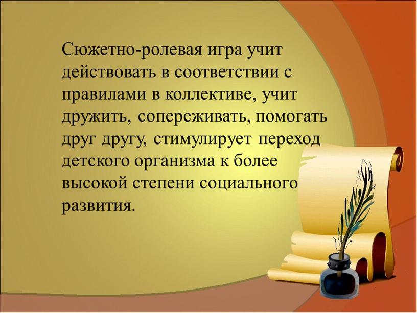 Сюжетно-ролевая игра учит действовать в соответствии с правилами в коллективе, учит дружить, сопереживать, помогать друг другу, стимулирует переход детского организма к более высокой степени социального…