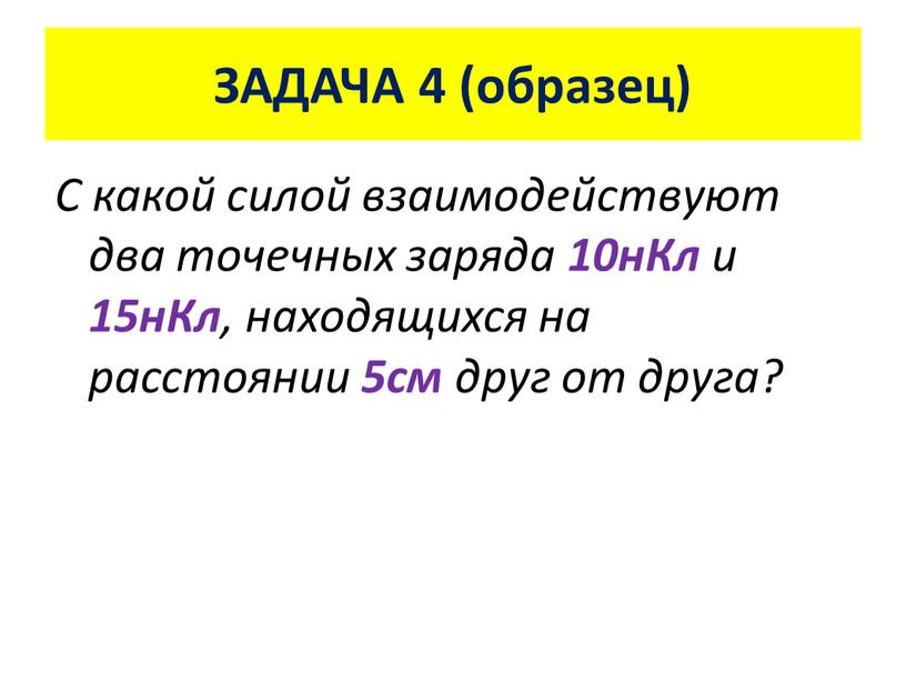 ЗАДАЧА 4 (образец) С какой силой взаимодействуют два точечных заряда 10нКл и 15нКл , находящихся на расстоянии 5см друг от друга?