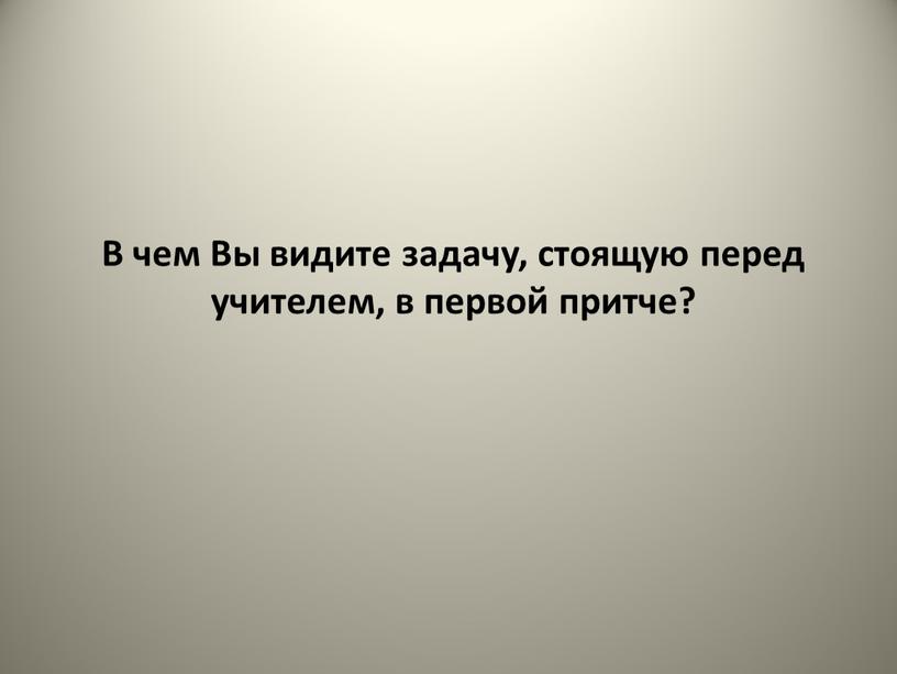 В чем Вы видите задачу, стоящую перед учителем, в первой притче?